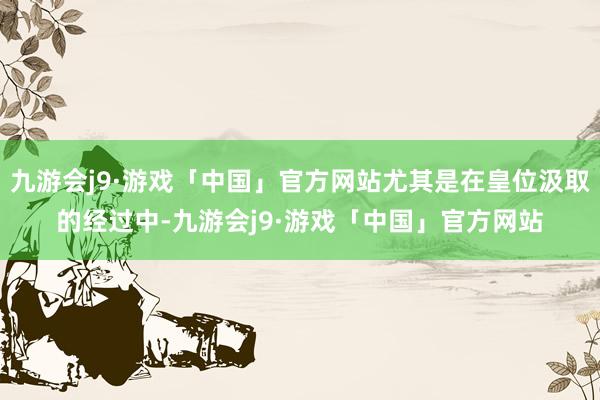 九游会j9·游戏「中国」官方网站尤其是在皇位汲取的经过中-九游会j9·游戏「中国」官方网站