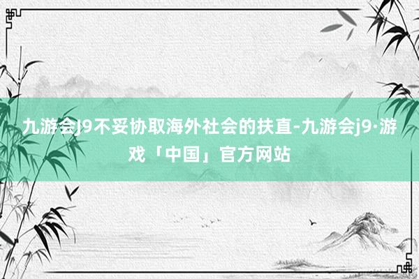 九游会J9不妥协取海外社会的扶直-九游会j9·游戏「中国」官方网站