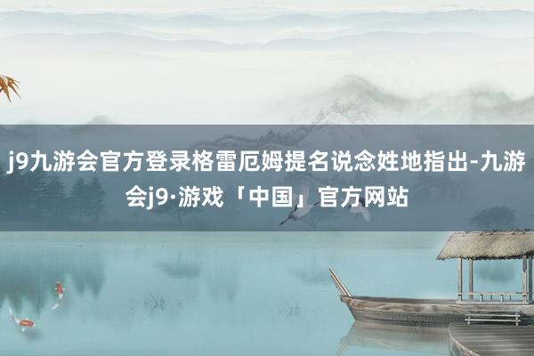 j9九游会官方登录格雷厄姆提名说念姓地指出-九游会j9·游戏「中国」官方网站