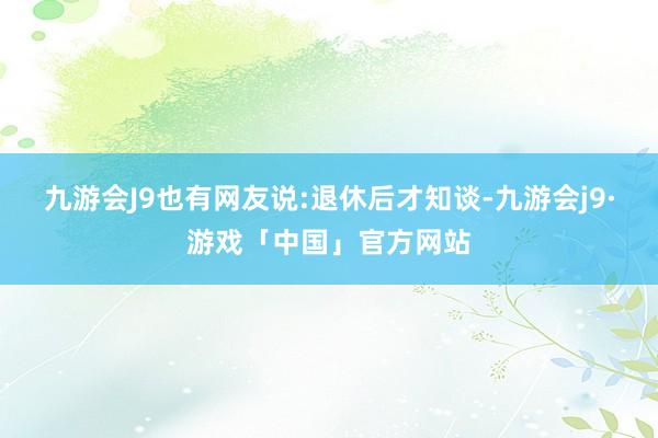 九游会J9也有网友说:退休后才知谈-九游会j9·游戏「中国」官方网站