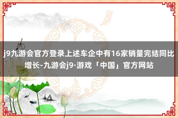 j9九游会官方登录上述车企中有16家销量完结同比增长-九游会j9·游戏「中国」官方网站