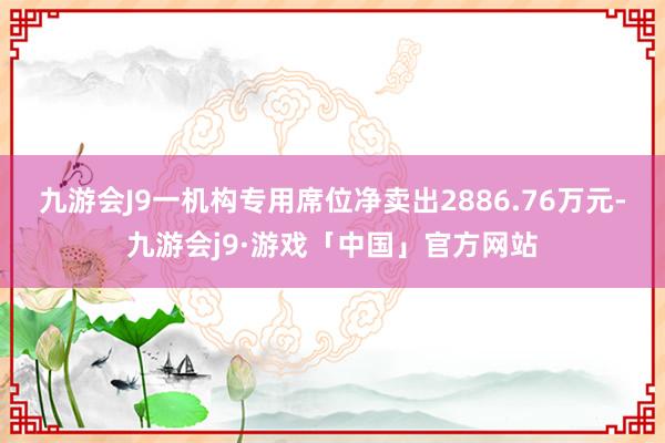 九游会J9一机构专用席位净卖出2886.76万元-九游会j9·游戏「中国」官方网站