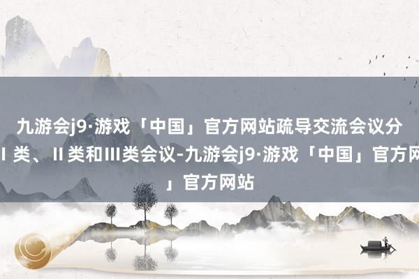 九游会j9·游戏「中国」官方网站疏导交流会议分为Ⅰ类、Ⅱ类和Ⅲ类会议-九游会j9·游戏「中国」官方网站