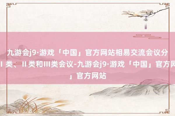 九游会j9·游戏「中国」官方网站相易交流会议分为Ⅰ类、Ⅱ类和Ⅲ类会议-九游会j9·游戏「中国」官方网站