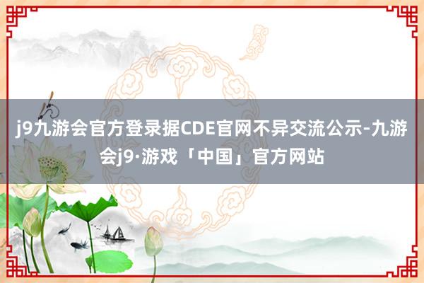 j9九游会官方登录据CDE官网不异交流公示-九游会j9·游戏「中国」官方网站