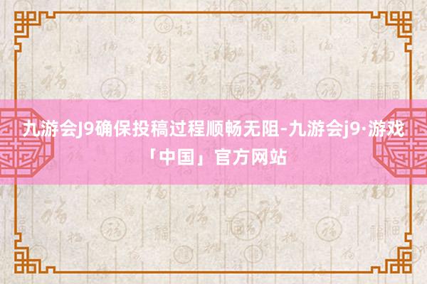 九游会J9确保投稿过程顺畅无阻-九游会j9·游戏「中国」官方网站