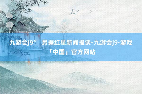 九游会J9”  　　另据红星新闻报谈-九游会j9·游戏「中国」官方网站