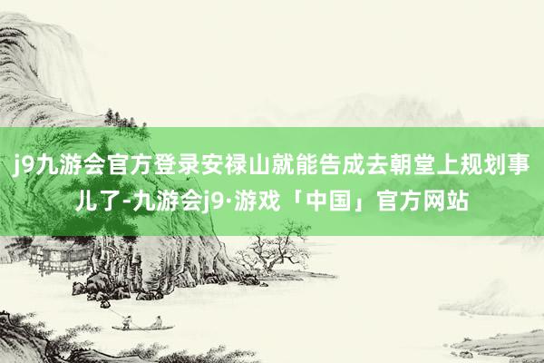 j9九游会官方登录安禄山就能告成去朝堂上规划事儿了-九游会j9·游戏「中国」官方网站