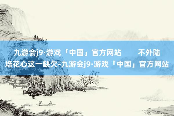 九游会j9·游戏「中国」官方网站        不外陆培花心这一缺欠-九游会j9·游戏「中国」官方网站