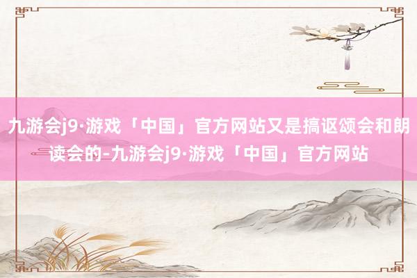 九游会j9·游戏「中国」官方网站又是搞讴颂会和朗读会的-九游会j9·游戏「中国」官方网站