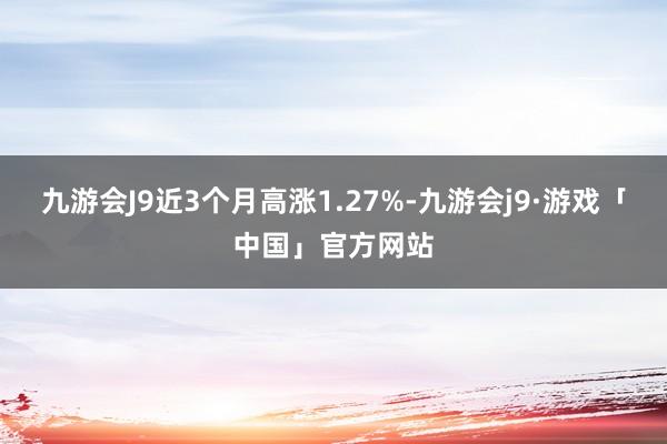 九游会J9近3个月高涨1.27%-九游会j9·游戏「中国」官方网站