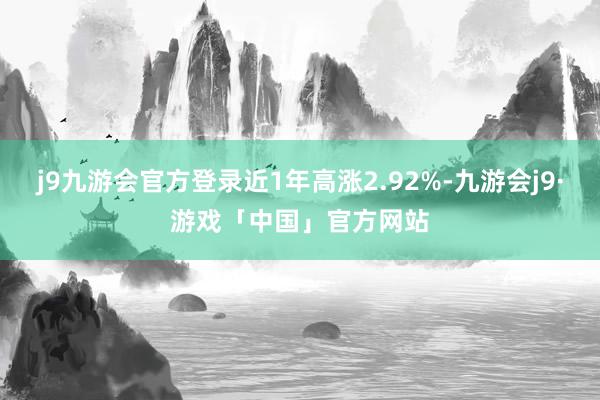 j9九游会官方登录近1年高涨2.92%-九游会j9·游戏「中国」官方网站