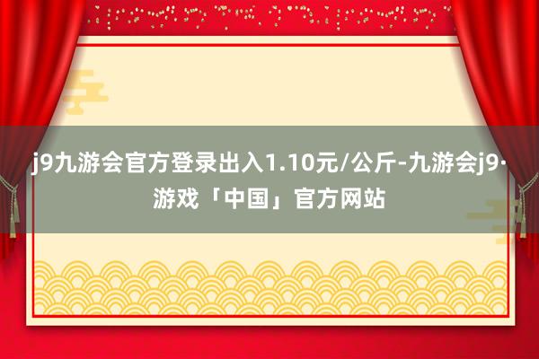 j9九游会官方登录出入1.10元/公斤-九游会j9·游戏「中国」官方网站