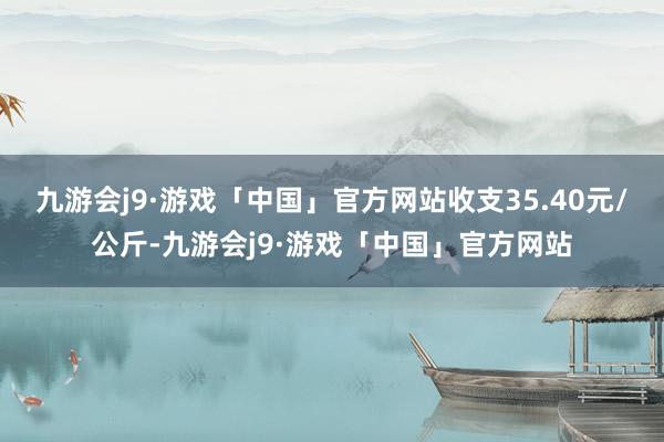 九游会j9·游戏「中国」官方网站收支35.40元/公斤-九游会j9·游戏「中国」官方网站