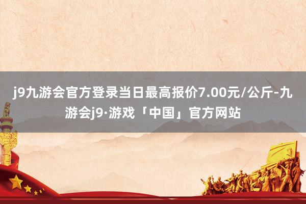 j9九游会官方登录当日最高报价7.00元/公斤-九游会j9·游戏「中国」官方网站