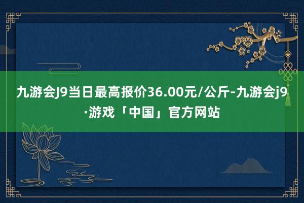 九游会J9当日最高报价36.00元/公斤-九游会j9·游戏「中国」官方网站