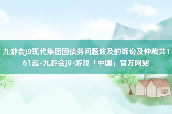 九游会J9现代集团因债务问题波及的诉讼及仲裁共161起-九游会j9·游戏「中国」官方网站