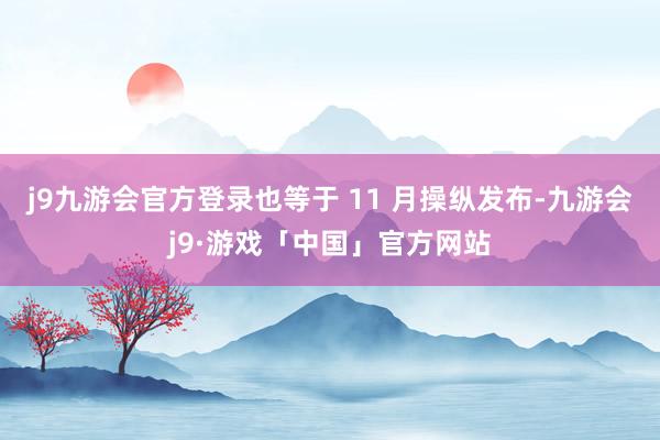 j9九游会官方登录也等于 11 月操纵发布-九游会j9·游戏「中国」官方网站