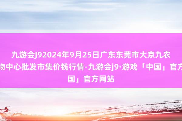 九游会J92024年9月25日广东东莞市大京九农副产物中心批发市集价钱行情-九游会j9·游戏「中国」官方网站