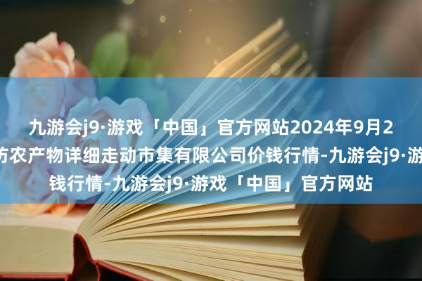 九游会j9·游戏「中国」官方网站2024年9月25日山西省长治市紫坊农产物详细走动市集有限公司价钱行情-九游会j9·游戏「中国」官方网站