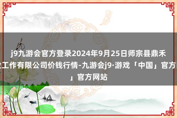 j9九游会官方登录2024年9月25日师宗县鼎禾物业工作有限公司价钱行情-九游会j9·游戏「中国」官方网站