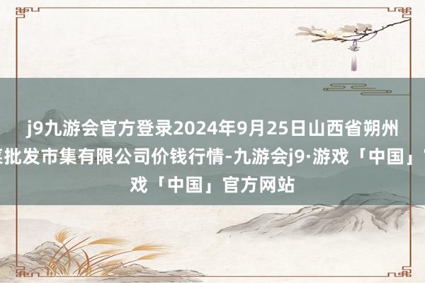 j9九游会官方登录2024年9月25日山西省朔州大运果菜批发市集有限公司价钱行情-九游会j9·游戏「中国」官方网站