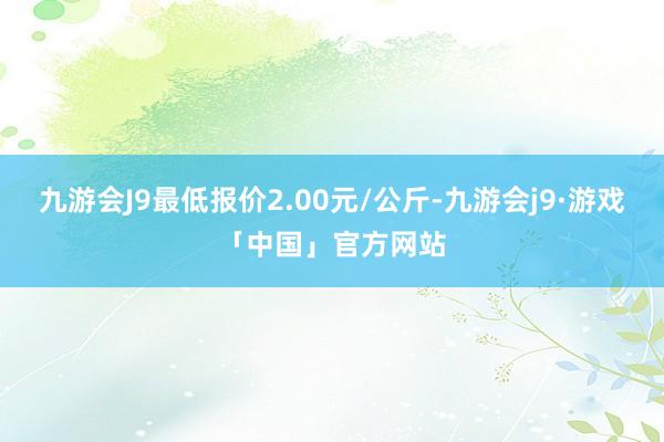 九游会J9最低报价2.00元/公斤-九游会j9·游戏「中国」官方网站