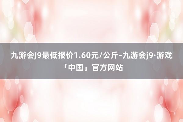 九游会J9最低报价1.60元/公斤-九游会j9·游戏「中国」官方网站