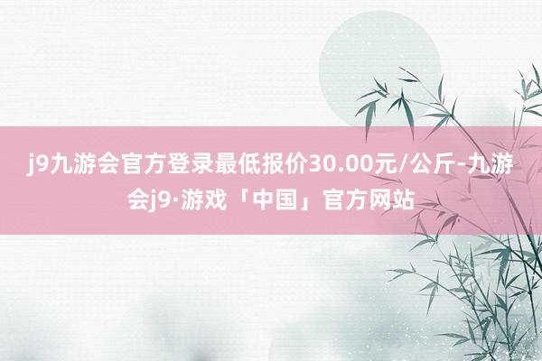 j9九游会官方登录最低报价30.00元/公斤-九游会j9·游戏「中国」官方网站