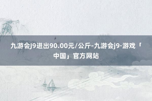 九游会J9进出90.00元/公斤-九游会j9·游戏「中国」官方网站