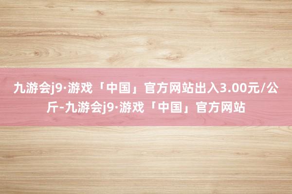 九游会j9·游戏「中国」官方网站出入3.00元/公斤-九游会j9·游戏「中国」官方网站