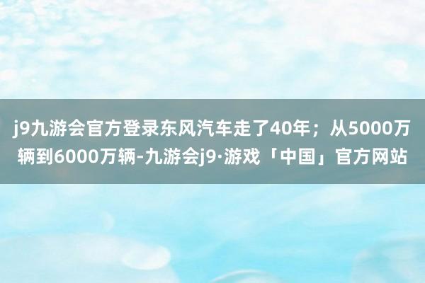 j9九游会官方登录东风汽车走了40年；从5000万辆到6000万辆-九游会j9·游戏「中国」官方网站