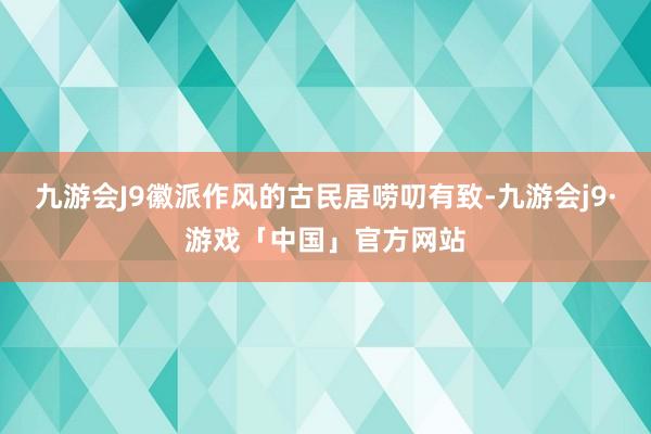 九游会J9徽派作风的古民居唠叨有致-九游会j9·游戏「中国」官方网站