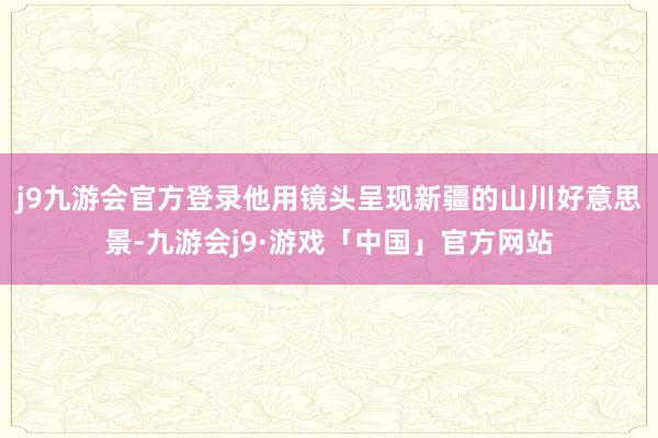 j9九游会官方登录他用镜头呈现新疆的山川好意思景-九游会j9·游戏「中国」官方网站