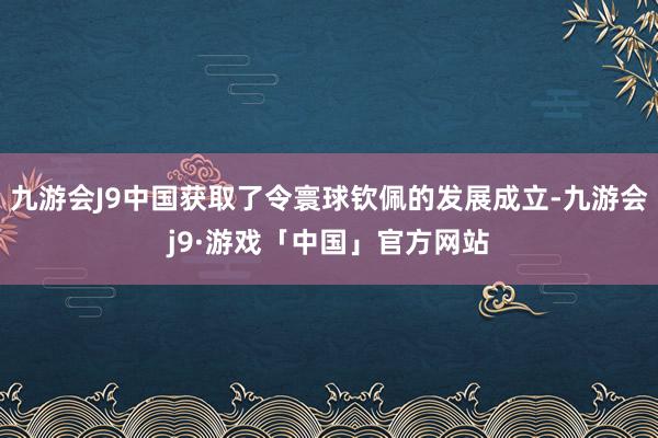 九游会J9中国获取了令寰球钦佩的发展成立-九游会j9·游戏「中国」官方网站