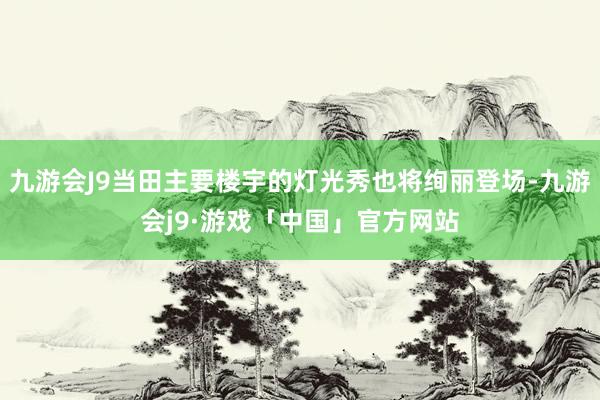 九游会J9当田主要楼宇的灯光秀也将绚丽登场-九游会j9·游戏「中国」官方网站