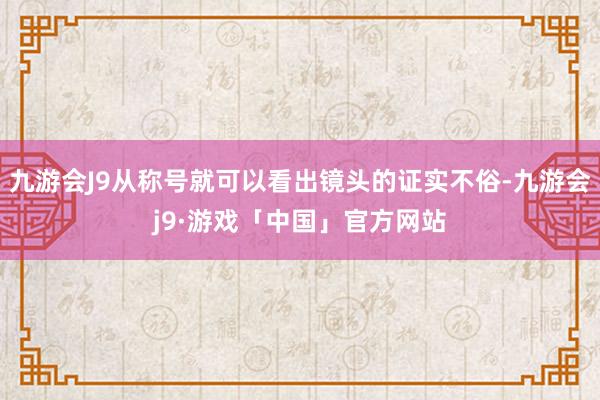 九游会J9从称号就可以看出镜头的证实不俗-九游会j9·游戏「中国」官方网站