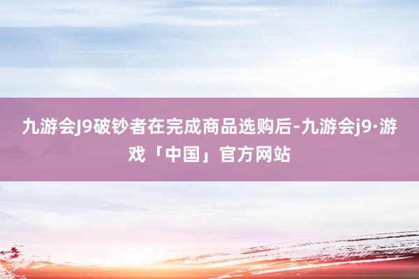 九游会J9破钞者在完成商品选购后-九游会j9·游戏「中国」官方网站