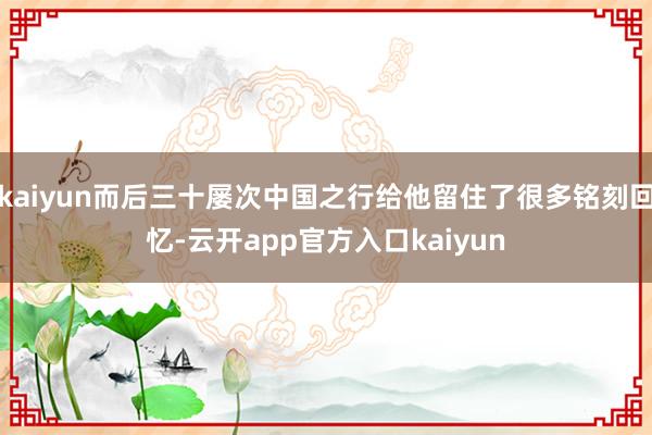 kaiyun而后三十屡次中国之行给他留住了很多铭刻回忆-云开app官方入口kaiyun