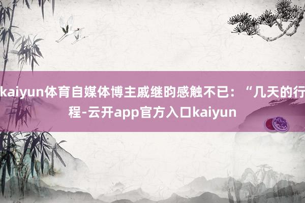 kaiyun体育自媒体博主戚继昀感触不已：“几天的行程-云开app官方入口kaiyun