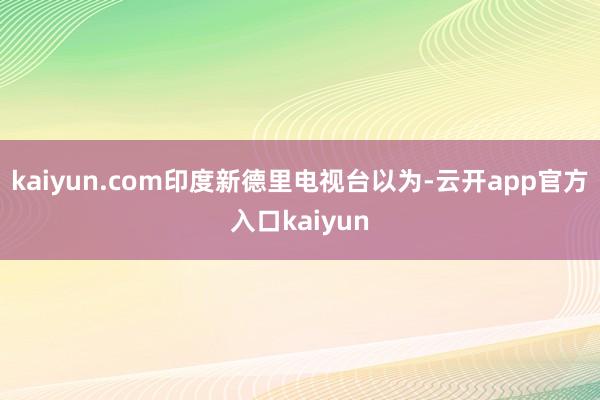 kaiyun.com印度新德里电视台以为-云开app官方入口kaiyun