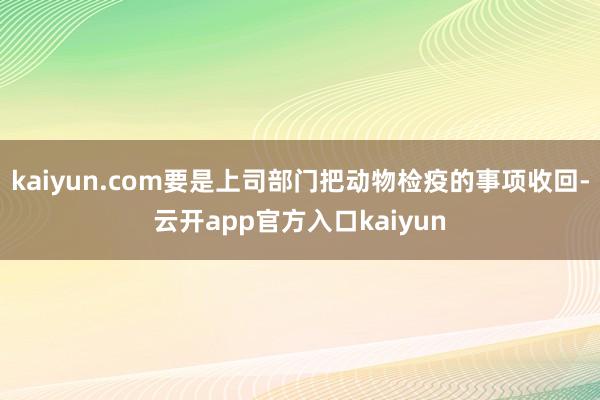 kaiyun.com要是上司部门把动物检疫的事项收回-云开app官方入口kaiyun