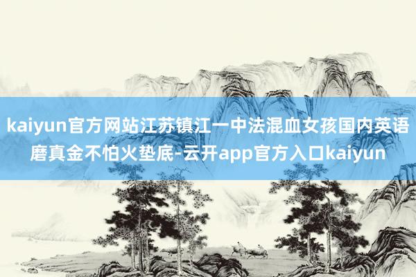 kaiyun官方网站江苏镇江一中法混血女孩国内英语磨真金不怕火垫底-云开app官方入口kaiyun