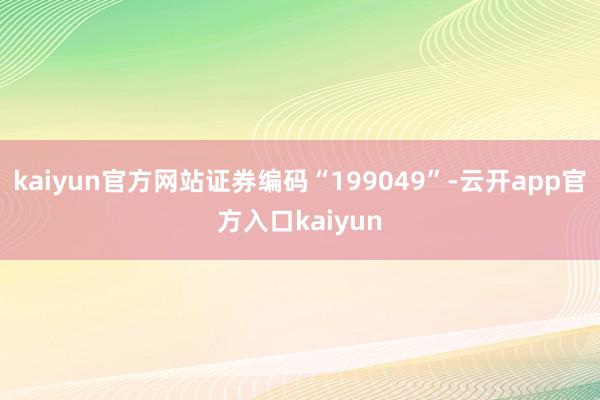 kaiyun官方网站证券编码“199049”-云开app官方入口kaiyun