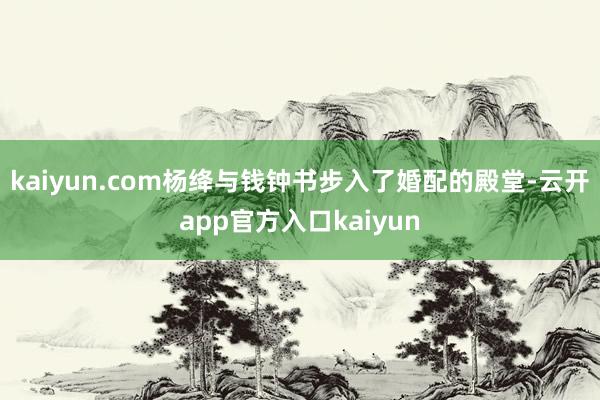 kaiyun.com杨绛与钱钟书步入了婚配的殿堂-云开app官方入口kaiyun