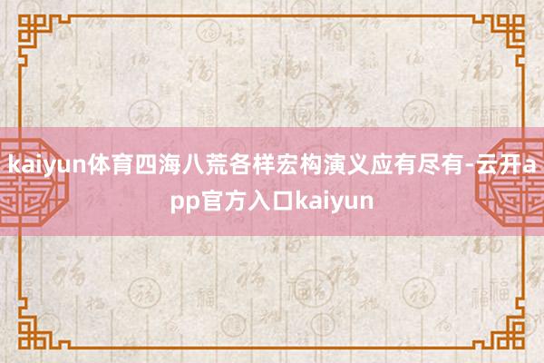 kaiyun体育四海八荒各样宏构演义应有尽有-云开app官方入口kaiyun