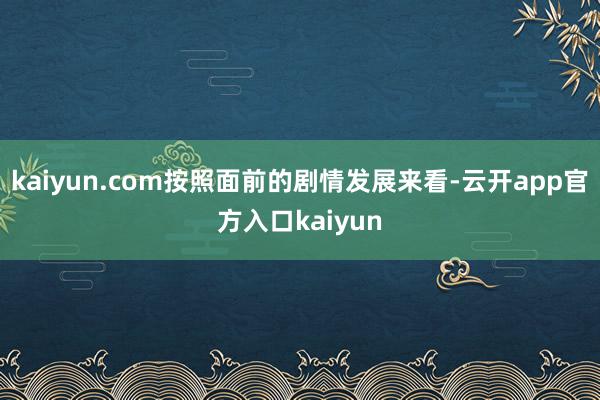 kaiyun.com按照面前的剧情发展来看-云开app官方入口kaiyun