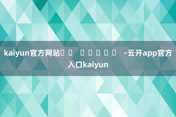 kaiyun官方网站		  					  -云开app官方入口kaiyun