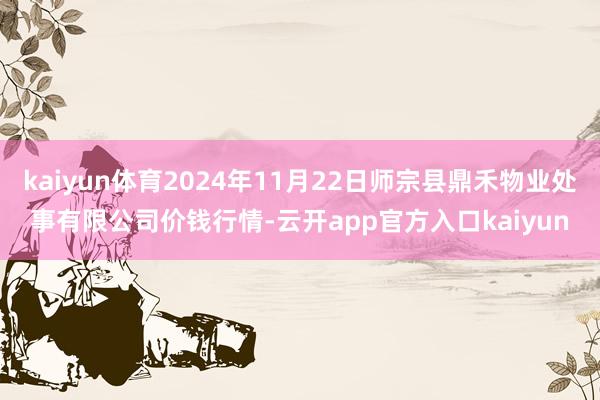 kaiyun体育2024年11月22日师宗县鼎禾物业处事有限公司价钱行情-云开app官方入口kaiyun