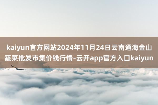 kaiyun官方网站2024年11月24日云南通海金山蔬菜批发市集价钱行情-云开app官方入口kaiyun